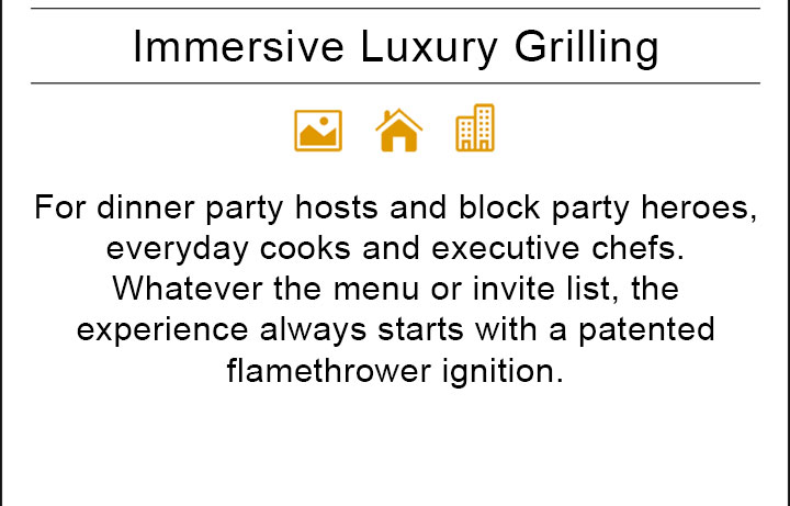 For dinner party hosts and block party heroes, everyday cooks and executive chefs. Whatever the menu or invite list, the experience always starts with a patented flamethrower ignition.