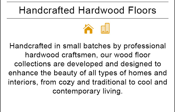 Handcrafted in small batches by professional hardwood craftsmen, our wood floor collections are developed and designed to enhance the beauty of all types of homes and interiors, from cozy and traditional to cool and contemporary living.
