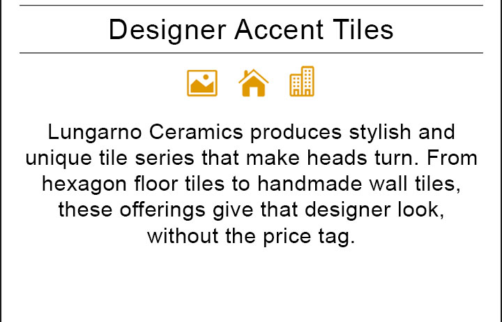 Lungarno Ceramics produces stylish and unique tile series that make heads turn. From hexagon floor tiles to handmade wall tiles, these offerings give that designer look, without the price tag.