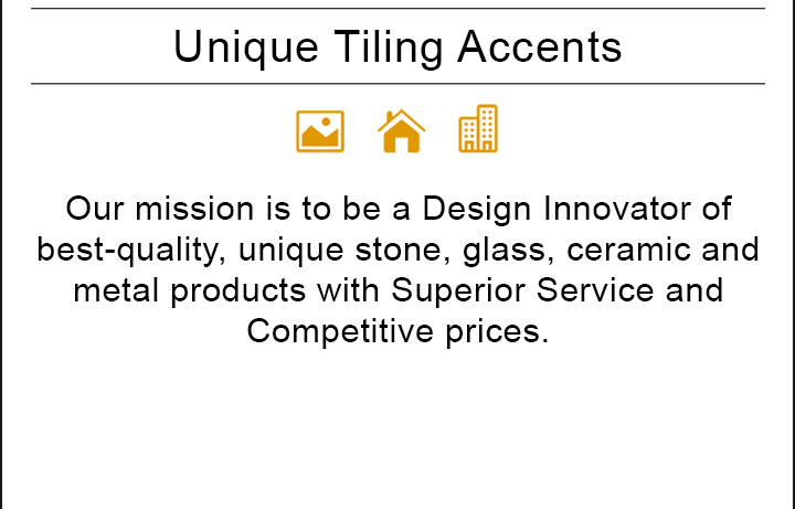 Our mission is to be a Design Innovator of best-quality, unique stone, glass, ceramic and metal products with Superior Service and Competitive prices.