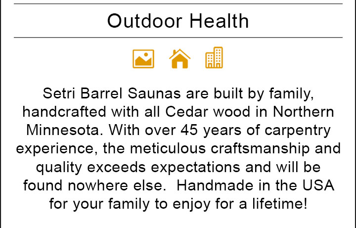 Setri Barrel Saunas are built by family, handcrafted with all Cedar wood in Northern Minnesota. With over 45 years of carpentry experience, the meticulous craftsmanship and quality exceeds expectations and will be found nowhere else. Handmade in the USA for your family to enjoy for a lifetime!